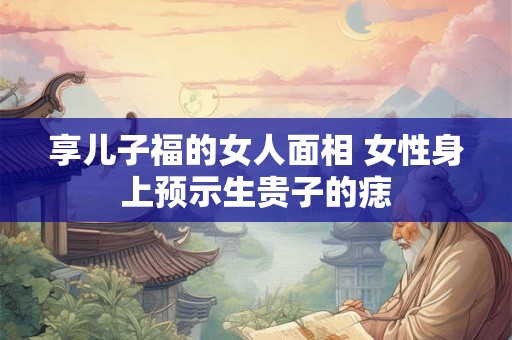 享儿子福的女人面相 女性身上预示生贵子的痣 享儿子福的女人面相 女性身上预示生贵子的痣