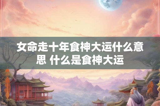 女命走十年食神大运什么意思 什么是食神大运 女命走十年食神大运什么意思 什么是食神大运