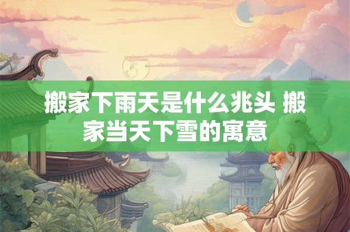 搬家下雨天是什么兆头 搬家当天下雪的寓意 搬家下雨天是什么兆头 搬家当天下雪的寓意
