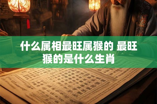 什么属相最旺属猴的 最旺猴的是什么生肖