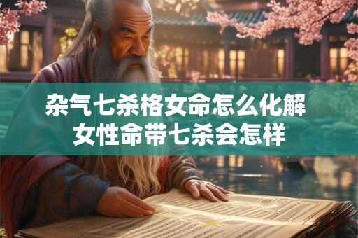 杂气七杀格女命怎么化解 女性命带七杀会怎样 杂气七杀格女命怎么化解 女性命带七杀会怎样