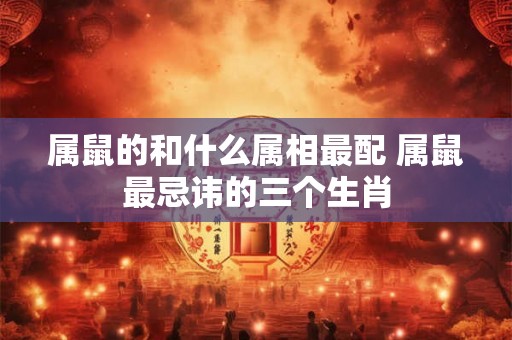属鼠的和什么属相最配 属鼠最忌讳的三个生肖 属鼠的和什么属相最配 属鼠最忌讳的三个生肖