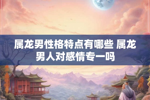 属龙男性格特点有哪些 属龙男人对感情专一吗