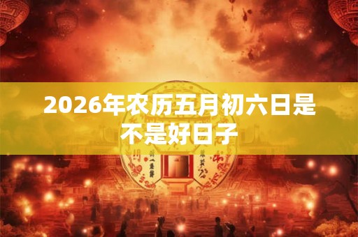2026年农历五月初六日是不是好日子 2026年农历五月初六日是不是好日子