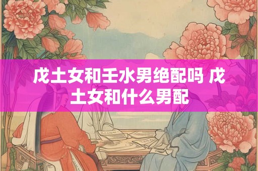戊土女和壬水男绝配吗 戊土女和什么男配 戊土女和壬水男绝配吗 戊土女和什么男配