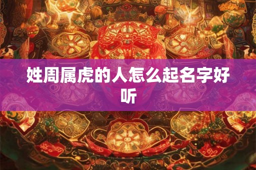 姓周属虎的人怎么起名字好听 姓周属虎的人怎么起名字好听