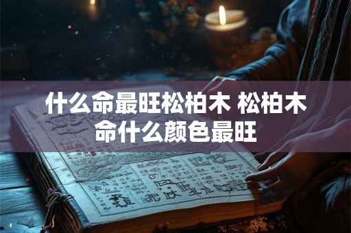 什么命最旺松柏木 松柏木命什么颜色最旺 什么命最旺松柏木 松柏木命什么颜色最旺