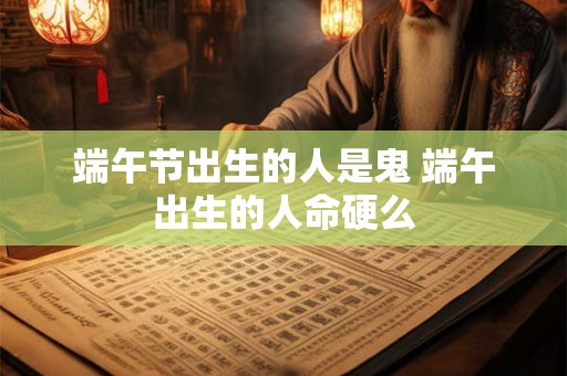 端午节出生的人是鬼 端午出生的人命硬么 端午节出生的人是鬼 端午出生的人命硬么