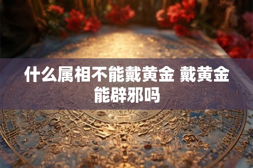 什么属相不能戴黄金 戴黄金能辟邪吗 什么属相不能戴黄金 戴黄金能辟邪吗