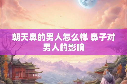 朝天鼻的男人怎么样 鼻子对男人的影响 朝天鼻的男人怎么样 鼻子对男人的影响