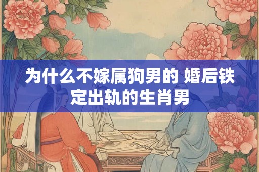 为什么不嫁属狗男的 婚后铁定出轨的生肖男 为什么不嫁属狗男的 婚后铁定出轨的生肖男