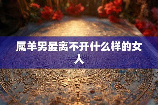 属羊男最离不开什么样的女人 属羊男最离不开什么样的女人