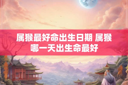 属猴最好命出生日期 属猴哪一天出生命最好 属猴最好命出生日期 属猴哪一天出生命最好