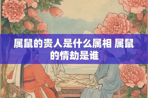 属鼠的贵人是什么属相 属鼠的情劫是谁 属鼠的贵人是什么属相 属鼠的情劫是谁