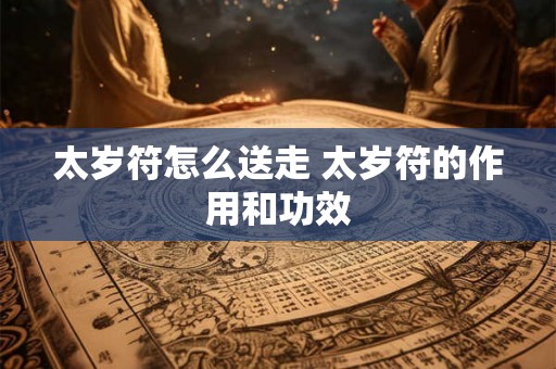 太岁符怎么送走 太岁符的作用和功效 太岁符怎么送走 太岁符的作用和功效