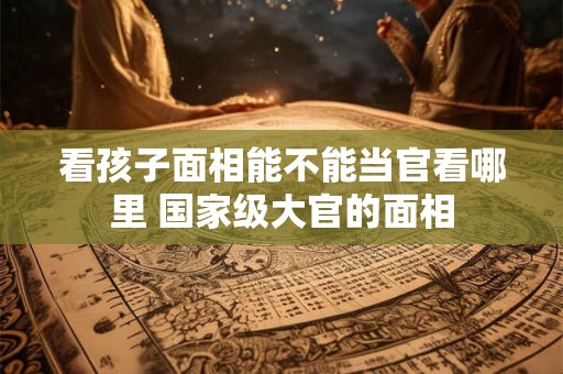 看孩子面相能不能当官看哪里 国家级大官的面相 看孩子面相能不能当官看哪里 国家级大官的面相
