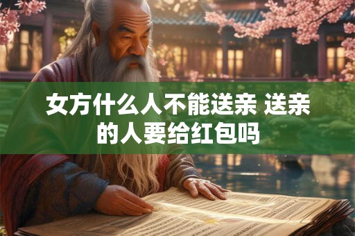 女方什么人不能送亲 送亲的人要给红包吗 女方什么人不能送亲 送亲的人要给红包吗