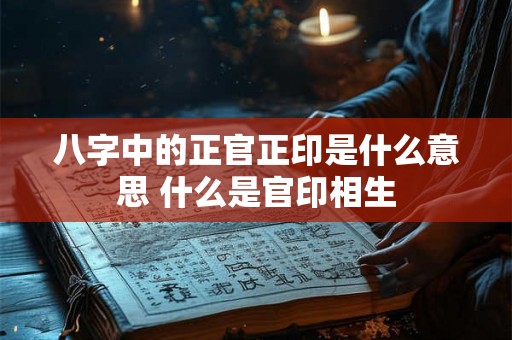 八字中的正官正印是什么意思 什么是官印相生 八字中的正官正印是什么意思 什么是官印相生