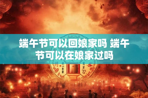 端午节可以回娘家吗 端午节可以在娘家过吗