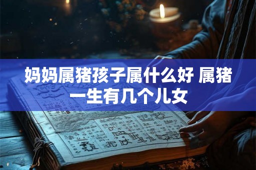妈妈属猪孩子属什么好 属猪一生有几个儿女 妈妈属猪孩子属什么好 属猪一生有几个儿女