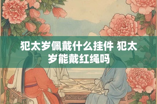 犯太岁佩戴什么挂件 犯太岁能戴红绳吗 犯太岁佩戴什么挂件 犯太岁能戴红绳吗