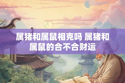 属猪和属鼠相克吗 属猪和属鼠的合不合财运 属猪和属鼠相克吗 属猪和属鼠的合不合财运