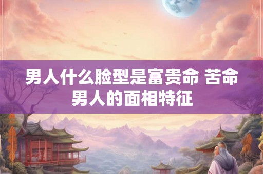 男人什么脸型是富贵命 苦命男人的面相特征 男人什么脸型是富贵命 苦命男人的面相特征