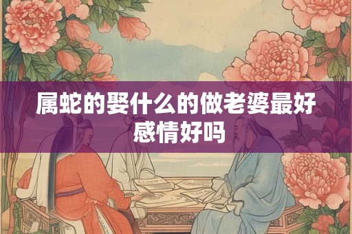 属蛇的娶什么的做老婆最好 感情好吗 属蛇的娶什么的做老婆最好 感情好吗