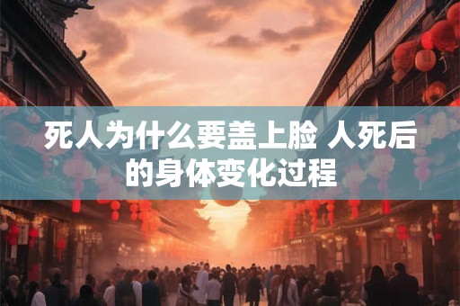 死人为什么要盖上脸 人死后的身体变化过程 死人为什么要盖上脸 人死后的身体变化过程