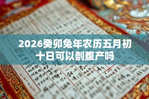 2026癸卯兔年农历五月初十日可以剖腹产吗 2026癸卯兔年农历五月初十日可以剖腹产吗
