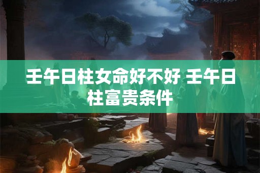 壬午日柱女命好不好 壬午日柱富贵条件 壬午日柱女命好不好 壬午日柱富贵条件