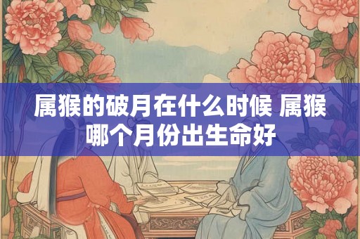 属猴的破月在什么时候 属猴哪个月份出生命好 属猴的破月在什么时候 属猴哪个月份出生命好