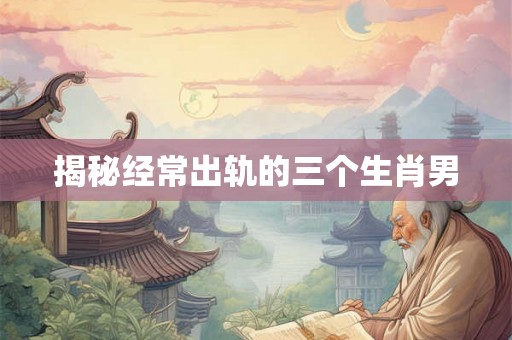 揭秘经常出轨的三个生肖男 揭秘经常出轨的三个生肖男