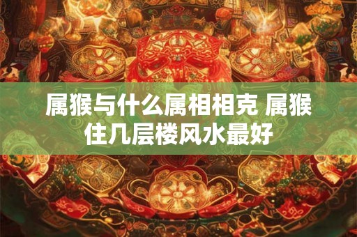 属猴与什么属相相克 属猴住几层楼风水最好 属猴与什么属相相克 属猴住几层楼风水最好