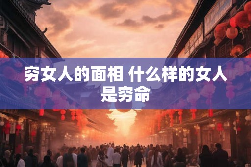 穷女人的面相 什么样的女人是穷命 穷女人的面相 什么样的女人是穷命