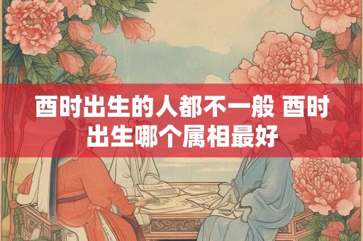 酉时出生的人都不一般 酉时出生哪个属相最好 酉时出生的人都不一般 酉时出生哪个属相最好