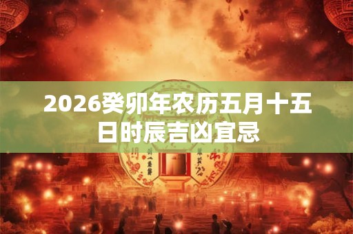 2026癸卯年农历五月十五日时辰吉凶宜忌 2026癸卯年农历五月十五日时辰吉凶宜忌