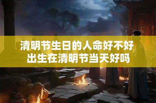 清明节生日的人命好不好 出生在清明节当天好吗 清明节生日的人命好不好 出生在清明节当天好吗