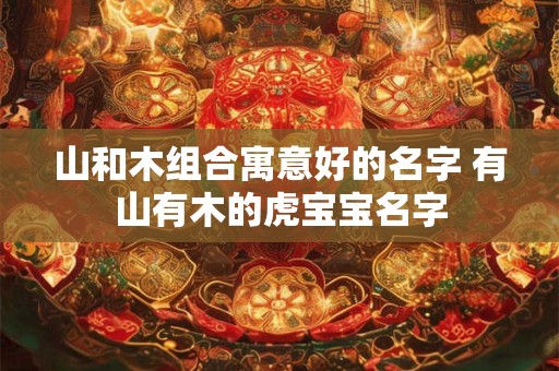 山和木组合寓意好的名字 有山有木的虎宝宝名字 山和木组合寓意好的名字 有山有木的虎宝宝名字