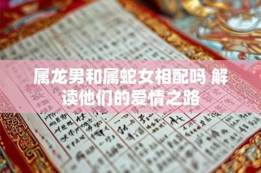 属龙男和属蛇女相配吗 解读他们的爱情之路 属龙男和属蛇女相配吗 解读他们的爱情之路