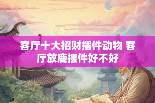 客厅十大招财摆件动物 客厅放鹿摆件好不好