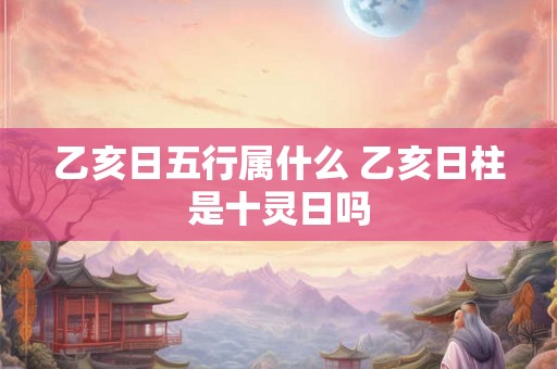 乙亥日五行属什么 乙亥日柱是十灵日吗 乙亥日五行属什么 乙亥日柱是十灵日吗