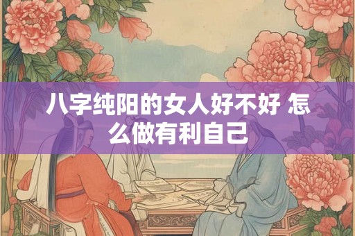 八字纯阳的女人好不好 怎么做有利自己 八字纯阳的女人好不好 怎么做有利自己