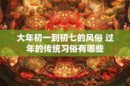 大年初一到初七的风俗 过年的传统习俗有哪些 大年初一到初七的风俗 过年的传统习俗有哪些