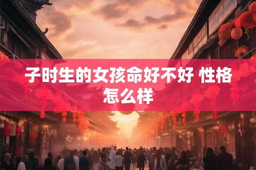 子时生的女孩命好不好 性格怎么样 子时生的女孩命好不好 性格怎么样