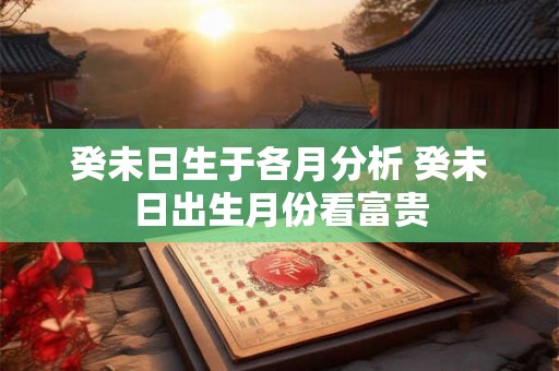 癸未日生于各月分析 癸未日出生月份看富贵 癸未日生于各月分析 癸未日出生月份看富贵