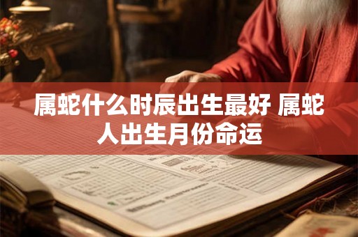 属蛇什么时辰出生最好 属蛇人出生月份命运 属蛇什么时辰出生最好 属蛇人出生月份命运