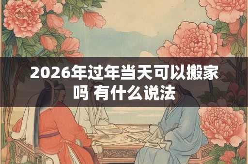 2026年过年当天可以搬家吗 有什么说法