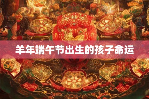 羊年端午节出生的孩子命运 羊年端午节出生的孩子命运