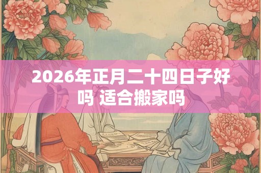 2026年正月二十四日子好吗 适合搬家吗 2026年正月二十四日子好吗 适合搬家吗